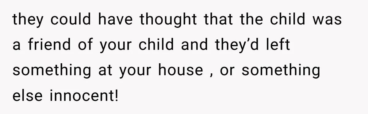 they could have thought that the child was a friend of your child and they’d left something at your house , or something else innocent!