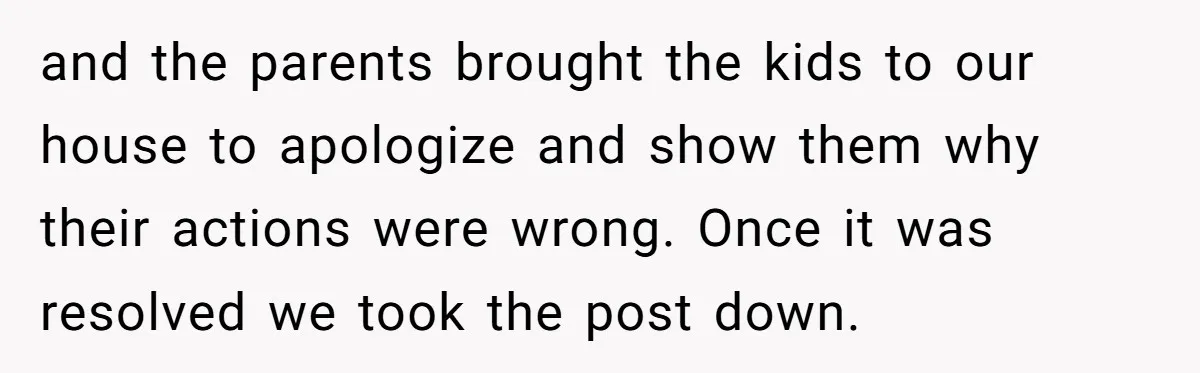 and the parents brought the kids to our house to apologize and show them why their actions were wrong. Once it was resolved we took the post down.