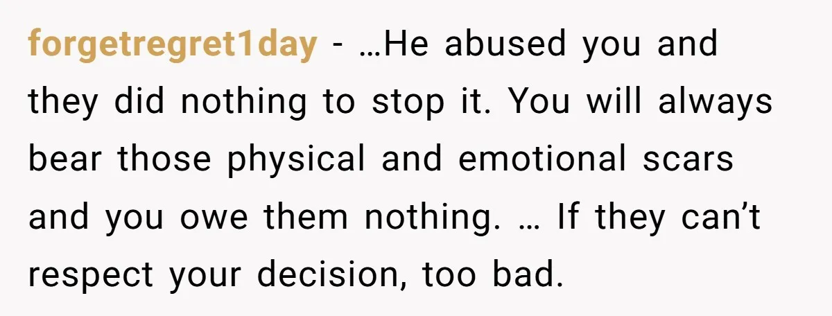 forgetregret1day − …He abused you and they did nothing to stop it. You will always bear those physical and emotional scars and you owe them nothing. … If they can’t...
