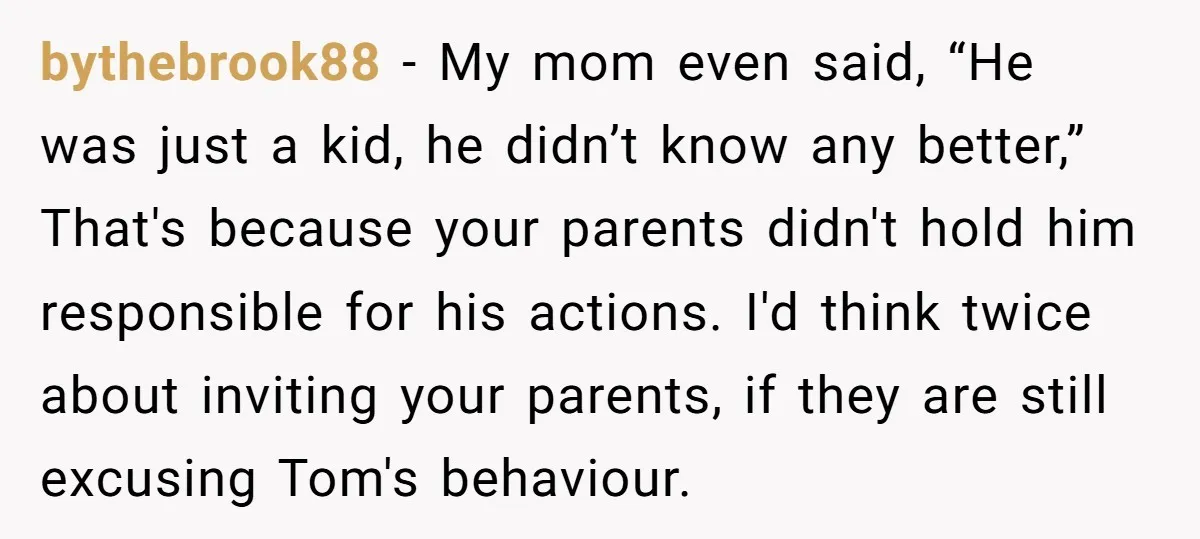 bythebrook88 − My mom even said, “He was just a kid, he didn’t know any better,” That's because your parents didn't hold him responsible for his actions. I'd think twice...