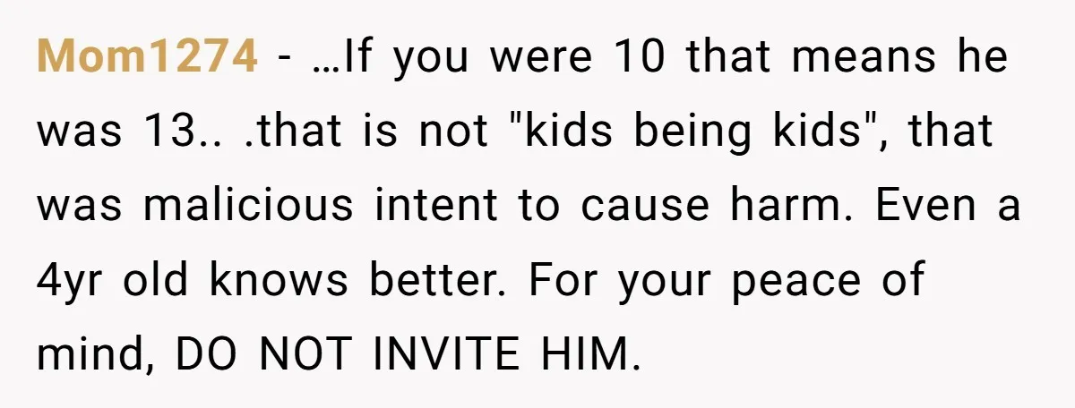 Mom1274 − …If you were 10 that means he was 13.. .that is not "kids being kids", that was malicious intent to cause harm. Even a 4yr old knows better....