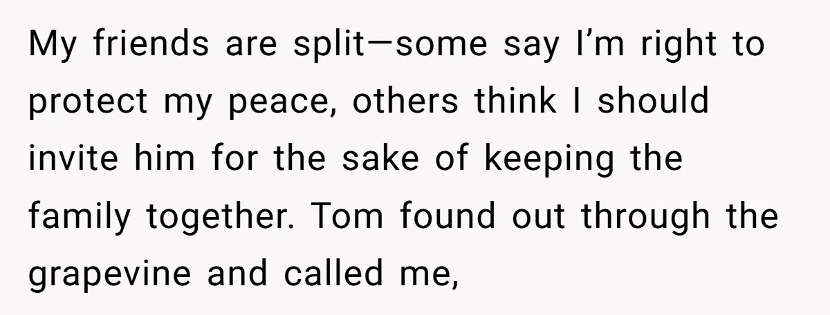 My friends are split—some say I’m right to protect my peace, others think I should invite him for the sake of keeping the family together. Tom found out through the...
