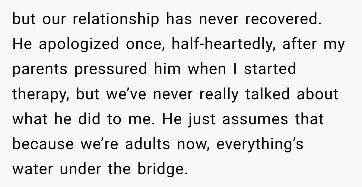 but our relationship has never recovered. He apologized once, half-heartedly, after my parents pressured him when I started therapy, but we’ve never really talked about what he did to me....
