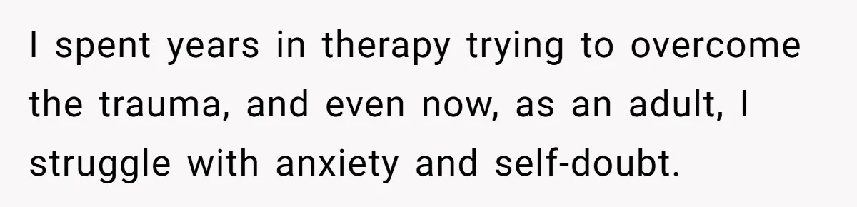 I spent years in therapy trying to overcome the trauma, and even now, as an adult, I struggle with anxiety and self-doubt.