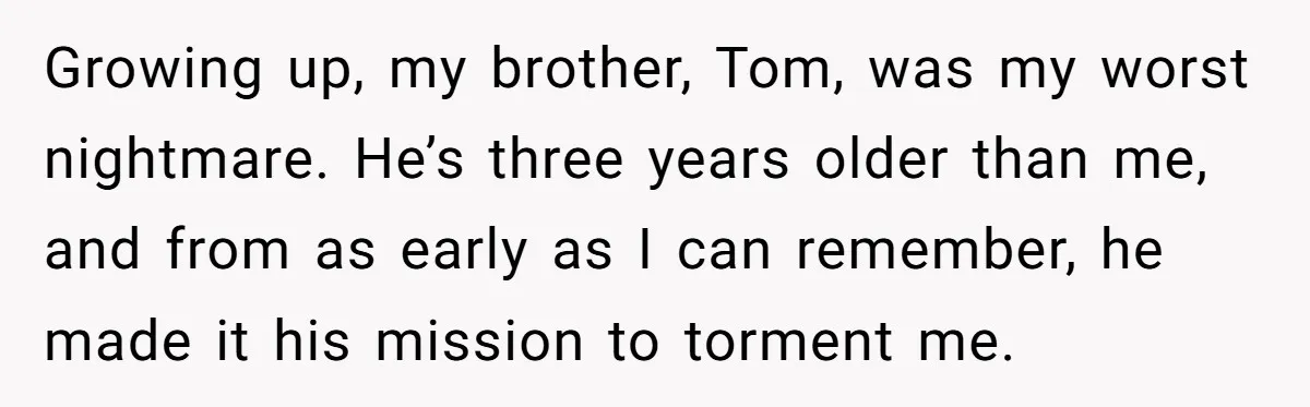 Growing up, my brother, Tom, was my worst nightmare. He’s three years older than me, and from as early as I can remember, he made it his mission to torment...