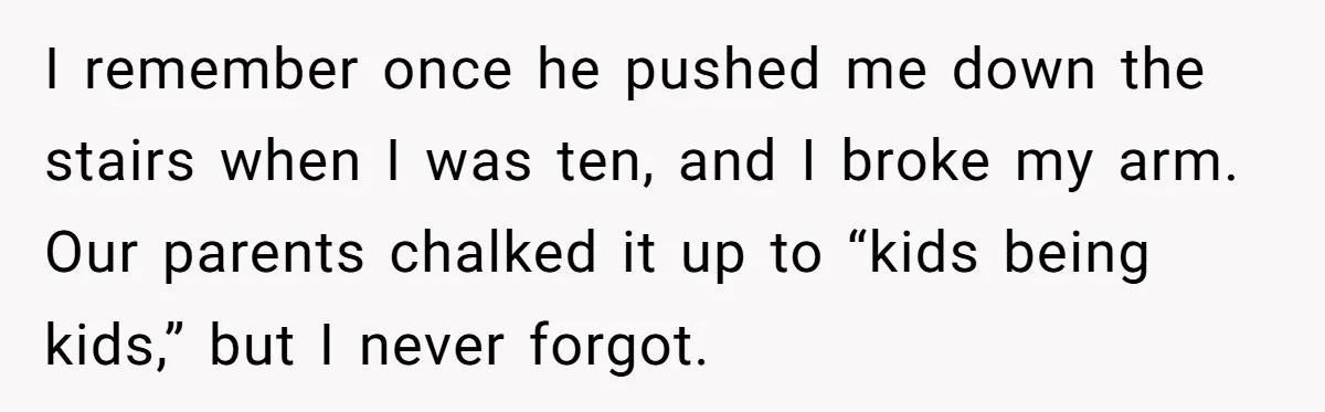 I remember once he pushed me down the stairs when I was ten, and I broke my arm. Our parents chalked it up to “kids being kids,” but I never...