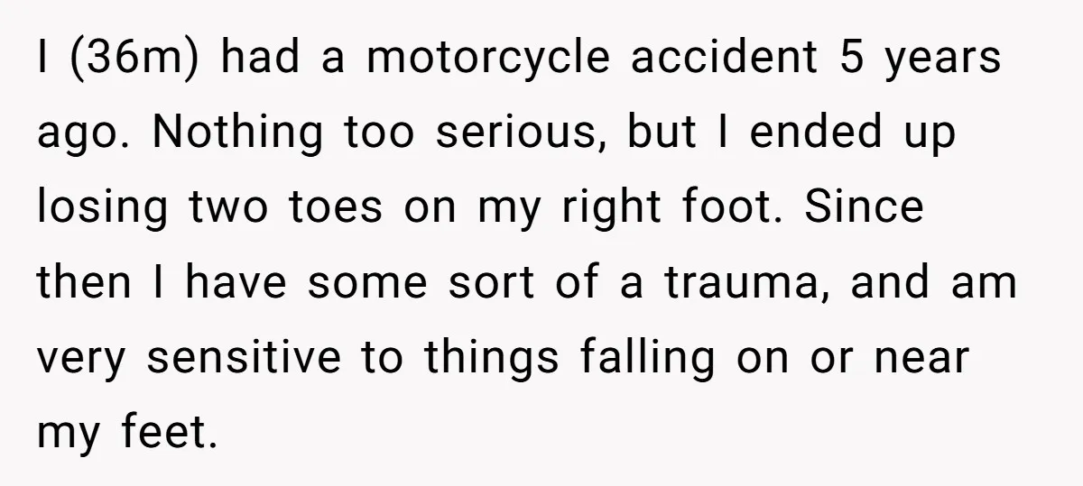 I (36m) had a motorcycle accident 5 years ago. Nothing too serious, but I ended up losing two toes on my right foot. Since then I have some sort of...