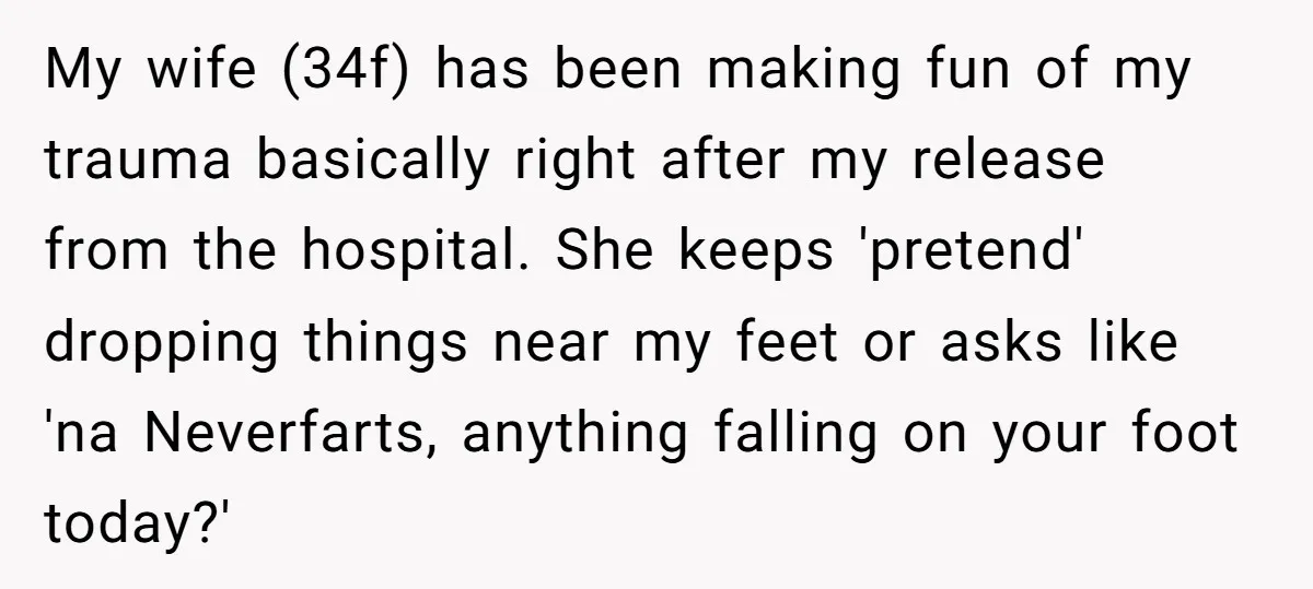 My wife (34f) has been making fun of my trauma basically right after my release from the hospital. She keeps 'pretend' dropping things near my feet or asks like 'na...