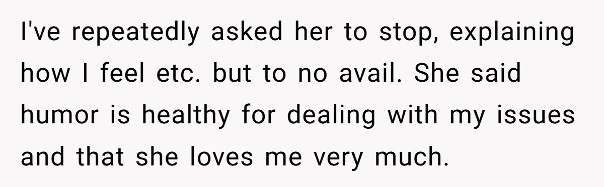 I've repeatedly asked her to stop, explaining how I feel etc. but to no avail. She said humor is healthy for dealing with my issues and that she loves me...