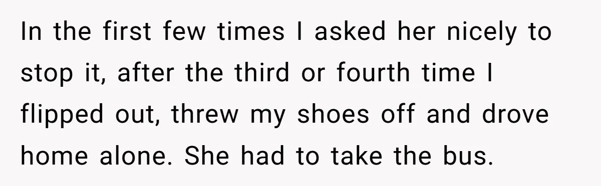 In the first few times I asked her nicely to stop it, after the third or fourth time I flipped out, threw my shoes off and drove home alone. She...