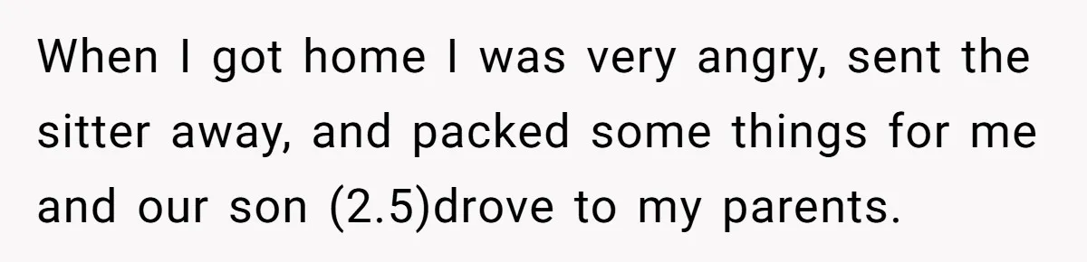 When I got home I was very angry, sent the sitter away, and packed some things for me and our son (2.5)drove to my parents.