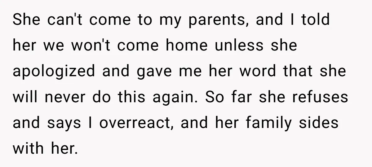 She can't come to my parents, and I told her we won't come home unless she apologized and gave me her word that she will never do this again. So...