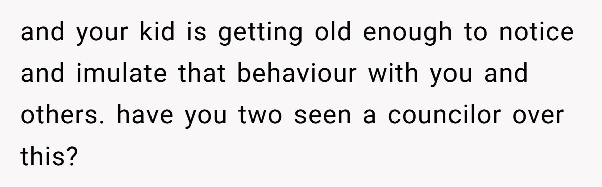 and your kid is getting old enough to notice and imulate that behaviour with you and others. have you two seen a councilor over this?
