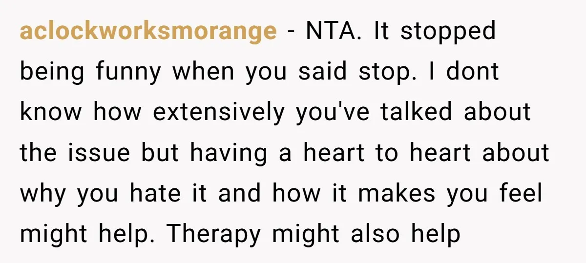 aclockworksmorange − NTA. It stopped being funny when you said stop. I dont know how extensively you've talked about the issue but having a heart to heart about why you...