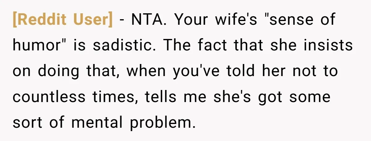 [Reddit User] − NTA. Your wife's "sense of humor" is sadistic. The fact that she insists on doing that, when you've told her not to countless times, tells me she's...