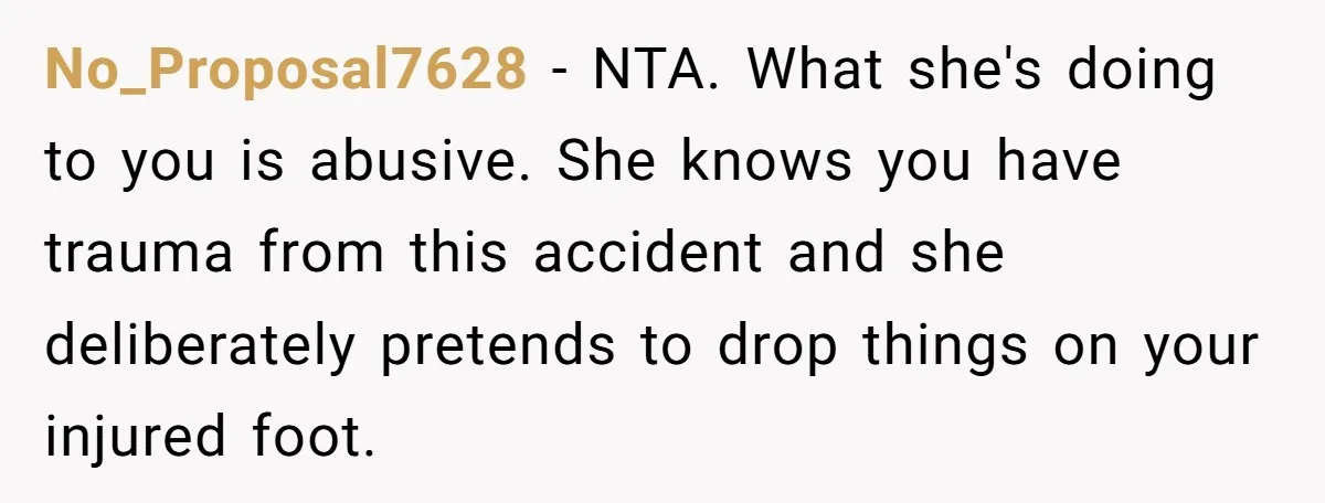 No_Proposal7628 − NTA. What she's doing to you is abusive. She knows you have trauma from this accident and she deliberately pretends to drop things on your injured foot.