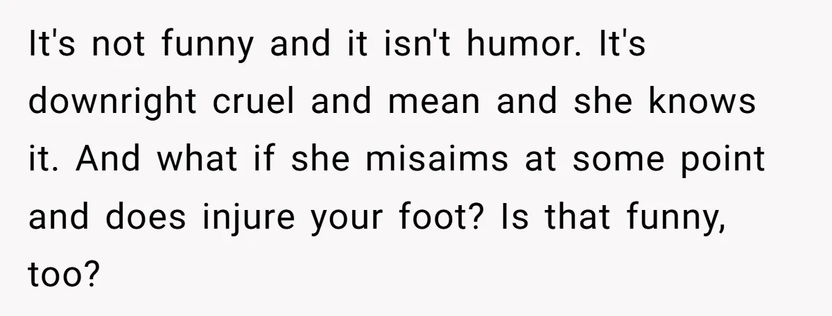 It's not funny and it isn't humor. It's downright cruel and mean and she knows it. And what if she misaims at some point and does injure your foot? Is...