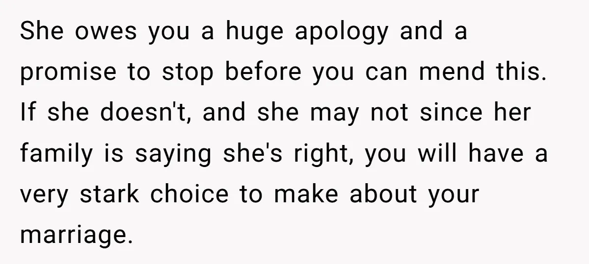 She owes you a huge apology and a promise to stop before you can mend this. If she doesn't, and she may not since her family is saying she's right,...