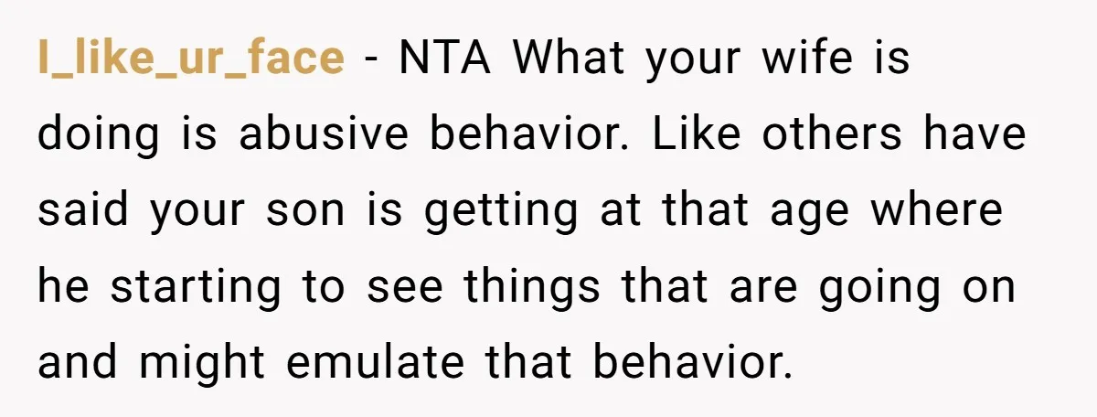 I_like_ur_face − NTA What your wife is doing is abusive behavior. Like others have said your son is getting at that age where he starting to see things that are...