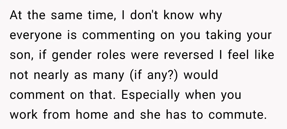 At the same time, I don't know why everyone is commenting on you taking your son, if gender roles were reversed I feel like not nearly as many (if any?)...