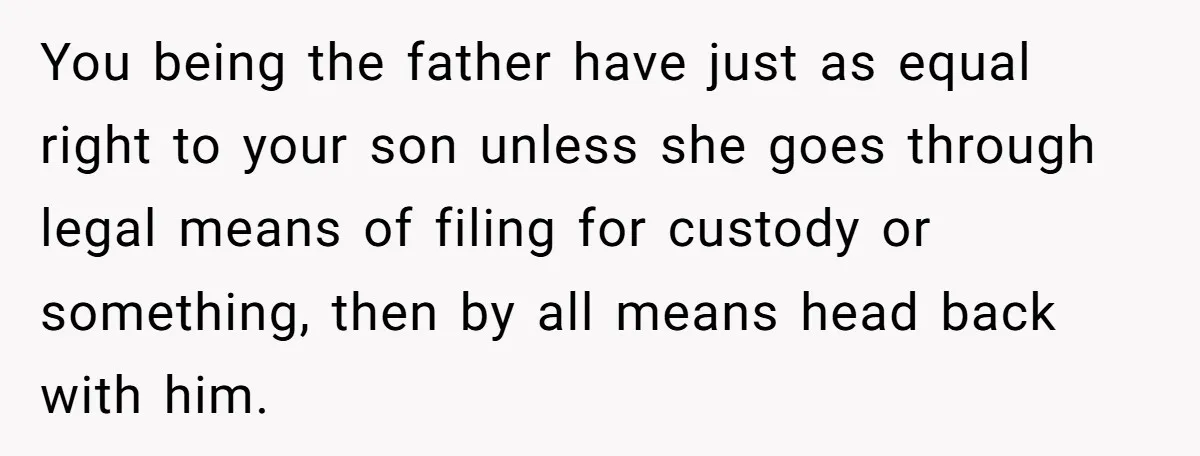 You being the father have just as equal right to your son unless she goes through legal means of filing for custody or something, then by all means head back...