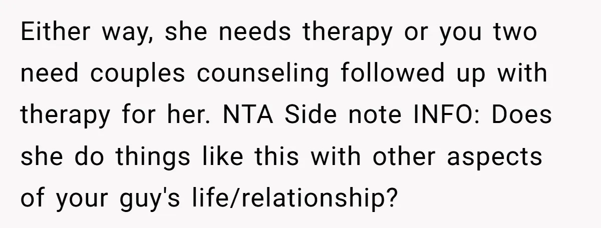 Either way, she needs therapy or you two need couples counseling followed up with therapy for her. NTA Side note INFO: Does she do things like this with other aspects...