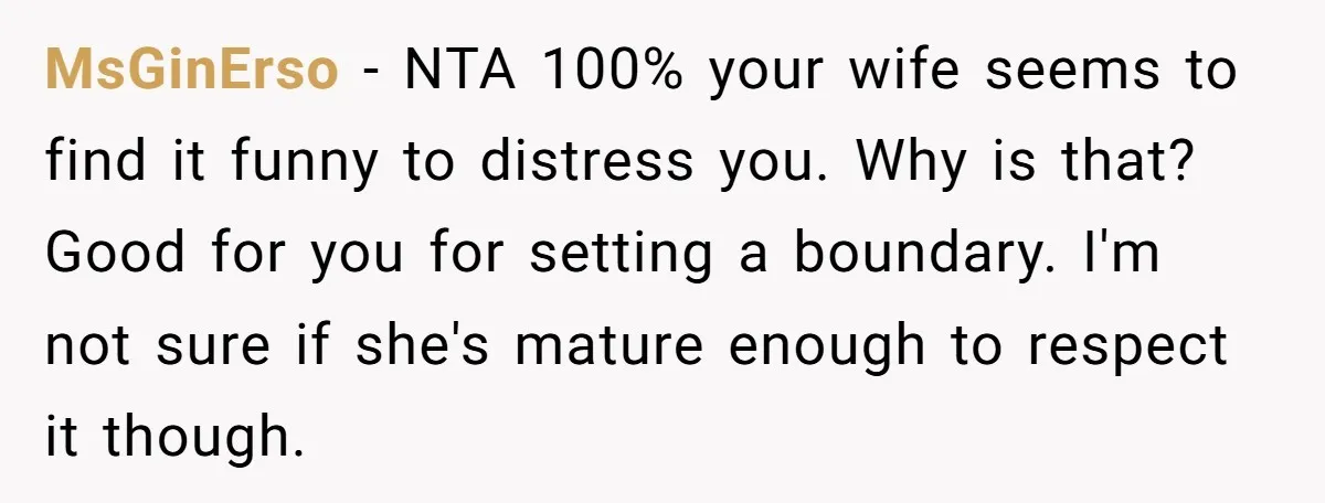 MsGinErso − NTA 100% your wife seems to find it funny to distress you. Why is that? Good for you for setting a boundary. I'm not sure if she's mature...