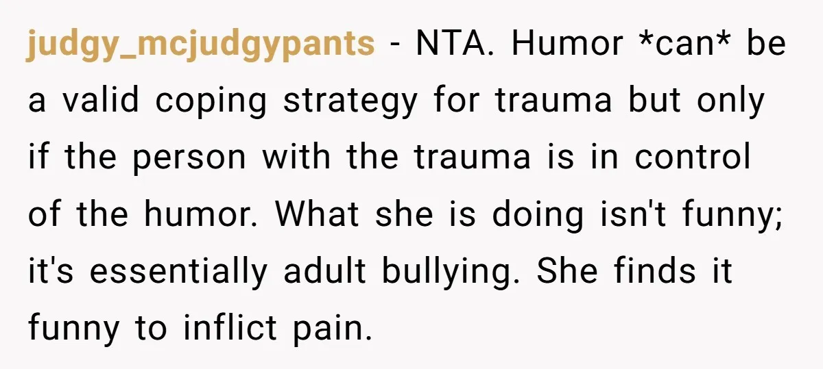 judgy_mcjudgypants − NTA. Humor *can* be a valid coping strategy for trauma but only if the person with the trauma is in control of the humor. What she is doing...