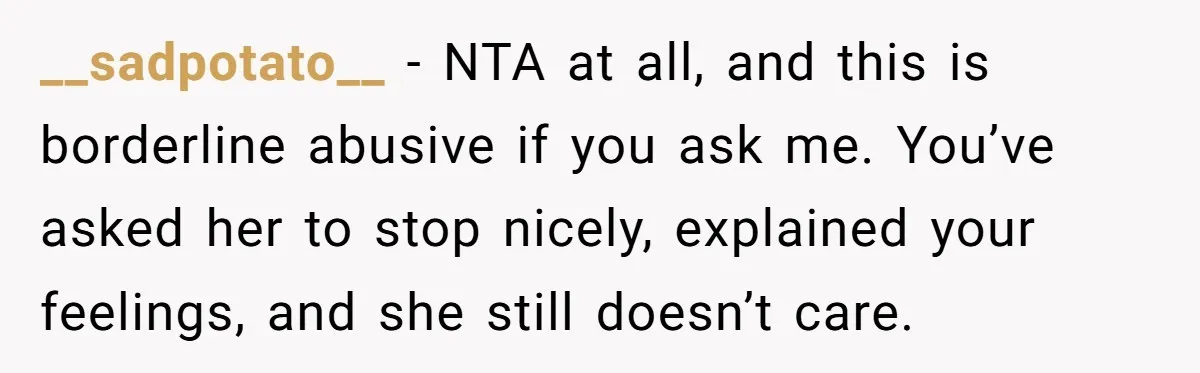 __sadpotato__ − NTA at all, and this is borderline abusive if you ask me. You’ve asked her to stop nicely, explained your feelings, and she still doesn’t care.