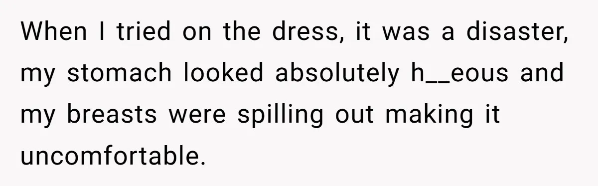 When I tried on the dress, it was a disaster, my stomach looked absolutely h__eous and my breasts were spilling out making it uncomfortable.