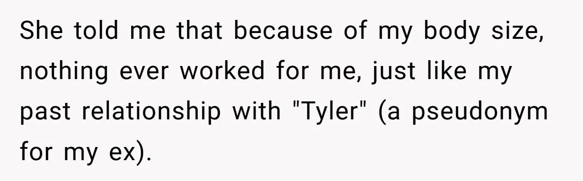 She told me that because of my body size, nothing ever worked for me, just like my past relationship with "Tyler" (a pseudonym for my ex).