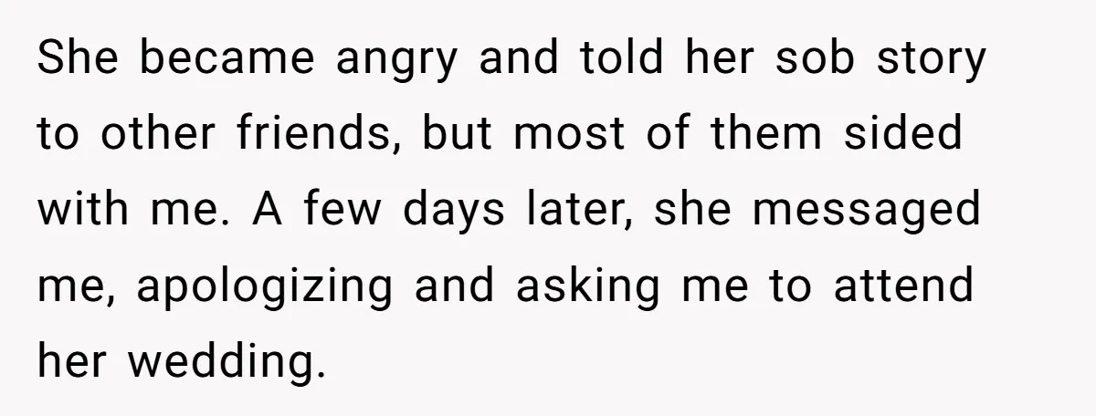 She became angry and told her sob story to other friends, but most of them sided with me. A few days later, she messaged me, apologizing and asking me to...