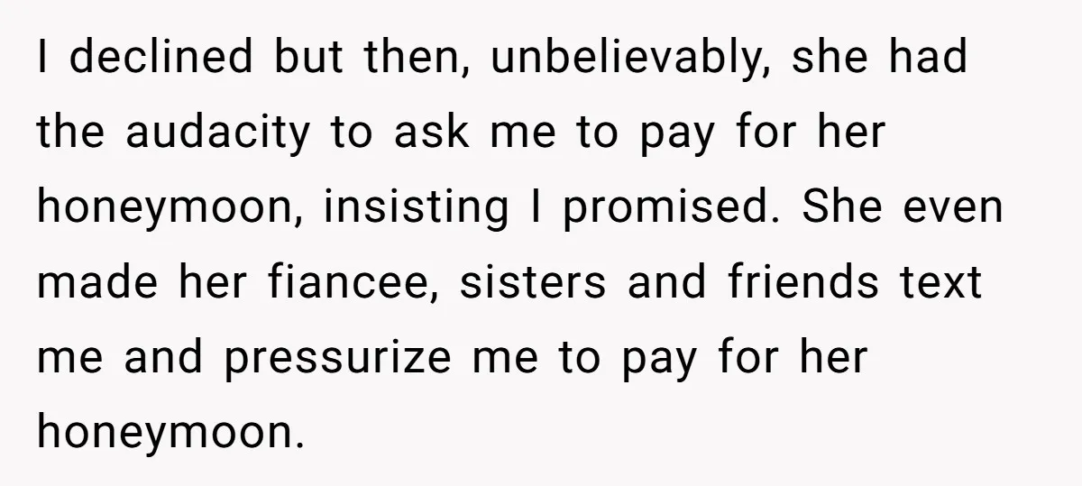 I declined but then, unbelievably, she had the audacity to ask me to pay for her honeymoon, insisting I promised. She even made her fiancee, sisters and friends text me...