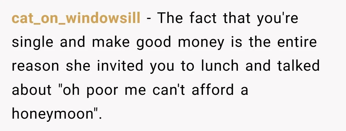 cat_on_windowsill − The fact that you're single and make good money is the entire reason she invited you to lunch and talked about "oh poor me can't afford a honeymoon".