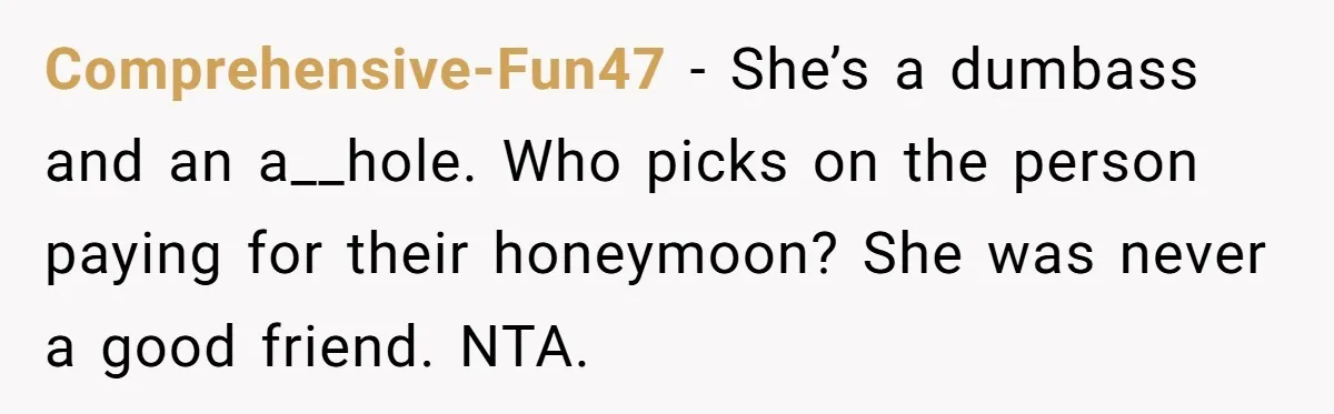 Comprehensive-Fun47 − She’s a dumbass and an a__hole. Who picks on the person paying for their honeymoon? She was never a good friend. NTA.