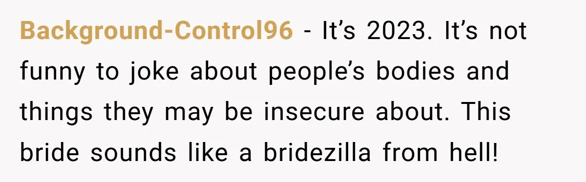 Background-Control96 − It’s 2023. It’s not funny to joke about people’s bodies and things they may be insecure about. This bride sounds like a bridezilla from hell!