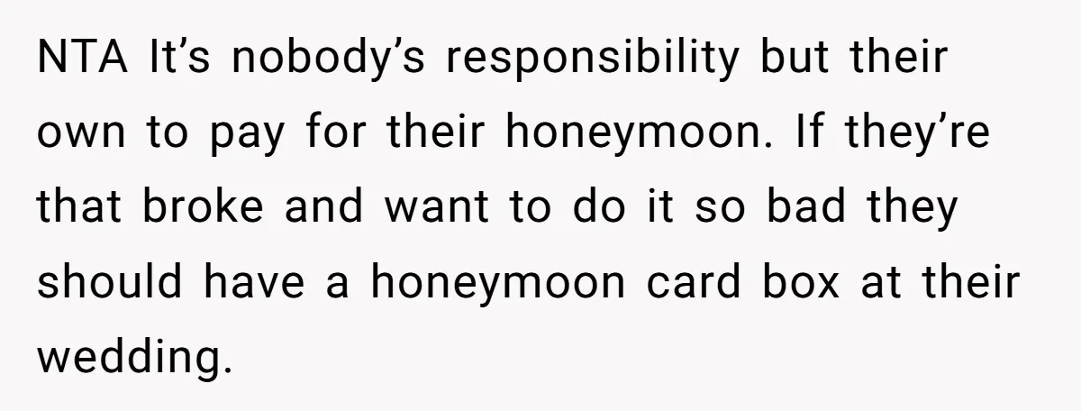 NTA It’s nobody’s responsibility but their own to pay for their honeymoon. If they’re that broke and want to do it so bad they should have a honeymoon card box...