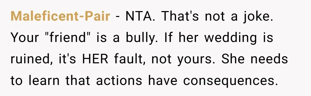 Maleficent-Pair − NTA. That's not a joke. Your "friend" is a bully. If her wedding is ruined, it's HER fault, not yours. She needs to learn that actions have consequences.