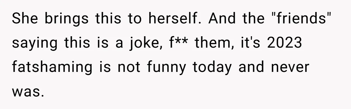 She brings this to herself. And the "friends" saying this is a joke, f** them, it's 2023 fatshaming is not funny today and never was.
