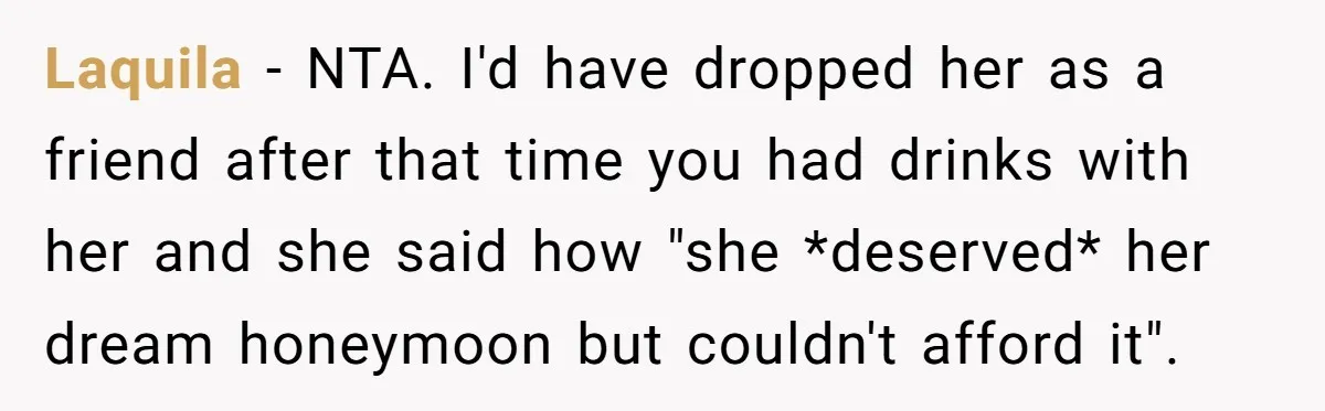 Laquila − NTA. I'd have dropped her as a friend after that time you had drinks with her and she said how "she *deserved* her dream honeymoon but couldn't afford...