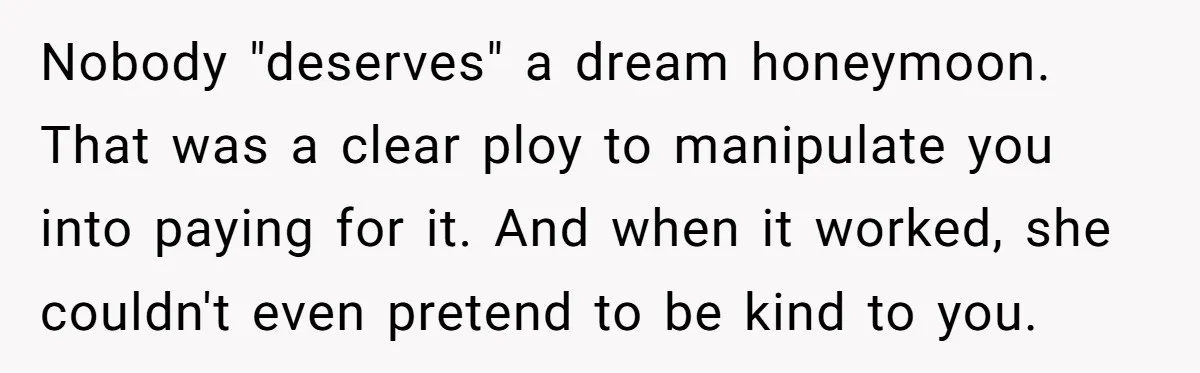 Nobody "deserves" a dream honeymoon. That was a clear ploy to manipulate you into paying for it. And when it worked, she couldn't even pretend to be kind to you.