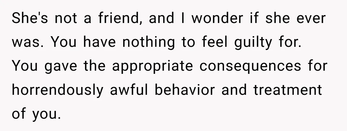 She's not a friend, and I wonder if she ever was. You have nothing to feel guilty for. You gave the appropriate consequences for horrendously awful behavior and treatment of...
