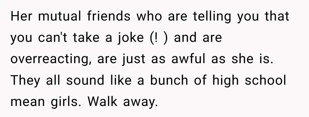 Her mutual friends who are telling you that you can't take a joke (! ) and are overreacting, are just as awful as she is. They all sound like a...