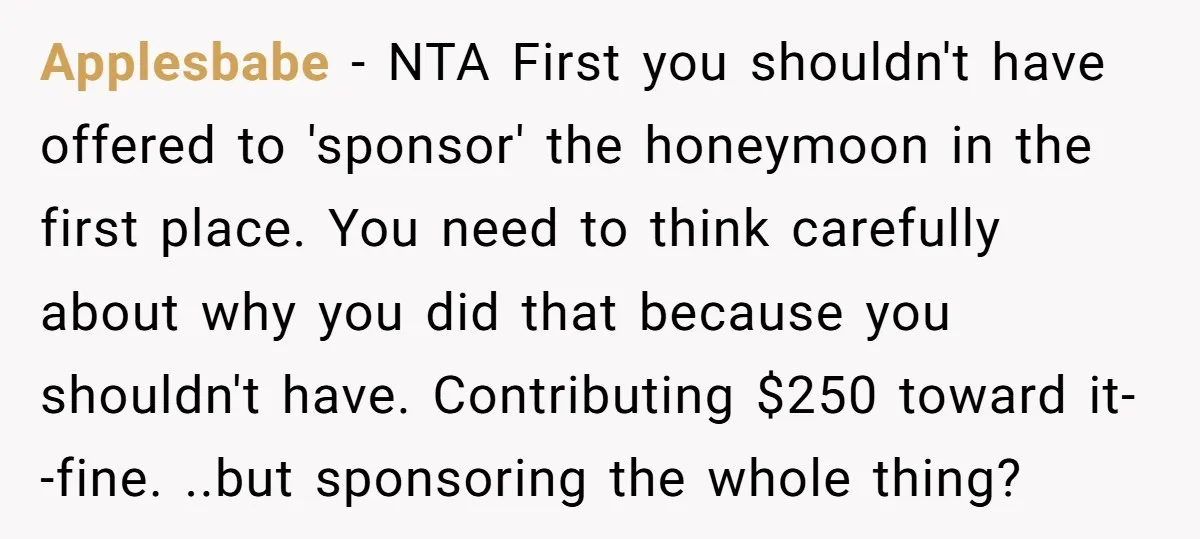 Applesbabe − NTA First you shouldn't have offered to 'sponsor' the honeymoon in the first place. You need to think carefully about why you did that because you shouldn't have....