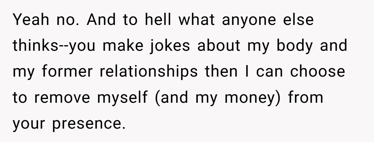 Yeah no. And to hell what anyone else thinks--you make jokes about my body and my former relationships then I can choose to remove myself (and my money) from your...