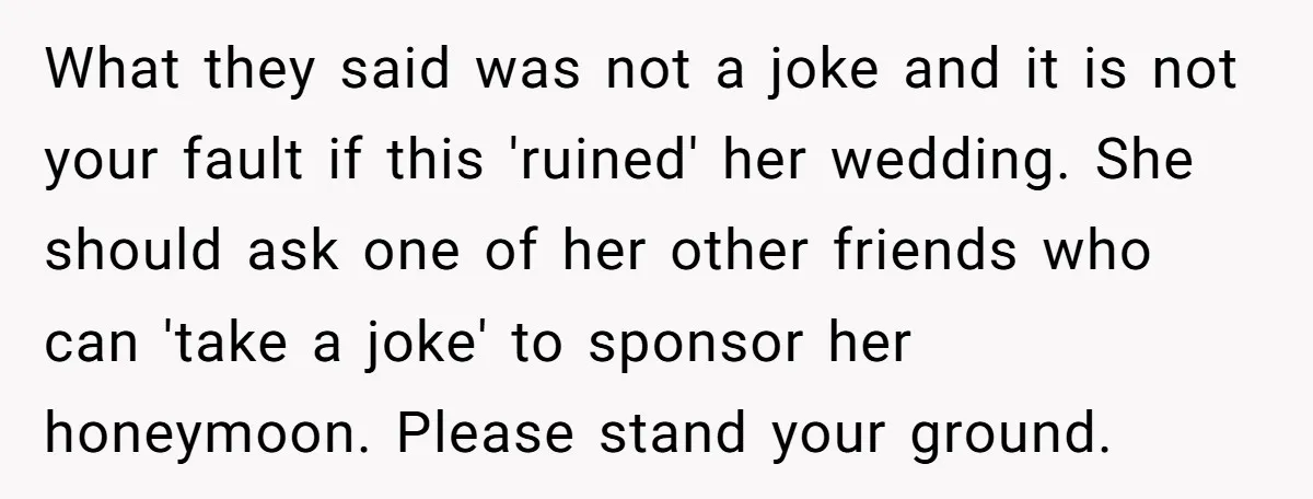What they said was not a joke and it is not your fault if this 'ruined' her wedding. She should ask one of her other friends who can 'take a...