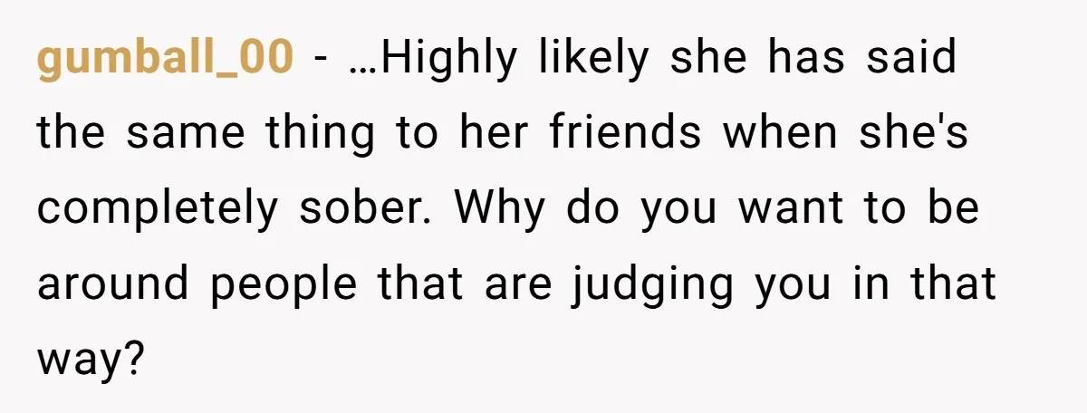 gumball_00 − …Highly likely she has said the same thing to her friends when she's completely sober. Why do you want to be around people that are judging you in...