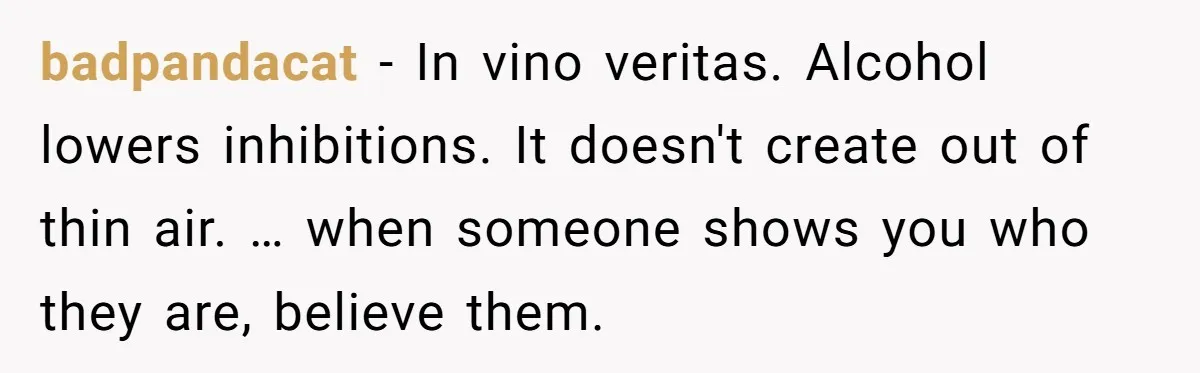 badpandacat − In vino veritas. Alcohol lowers inhibitions. It doesn't create out of thin air. … when someone shows you who they are, believe them.