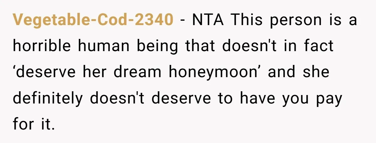 Vegetable-Cod-2340 − NTA This person is a horrible human being that doesn't in fact ‘deserve her dream honeymoon’ and she definitely doesn't deserve to have you pay for it.