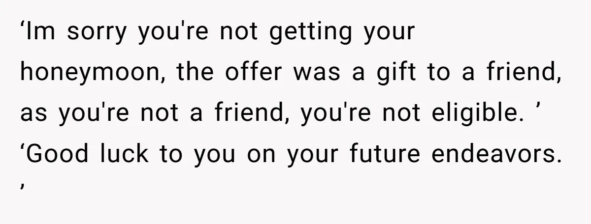 ‘Im sorry you're not getting your honeymoon, the offer was a gift to a friend, as you're not a friend, you're not eligible. ’ ‘Good luck to you on your...